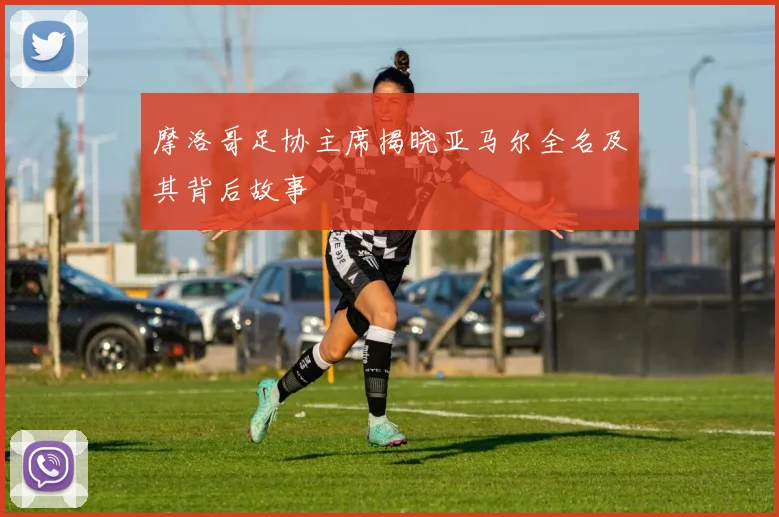 摩洛哥足协主席揭晓亚马尔全名及其背后故事