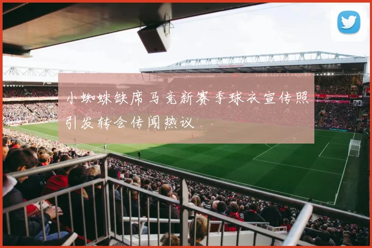 小蜘蛛缺席马竞新赛季球衣宣传照引发转会传闻热议