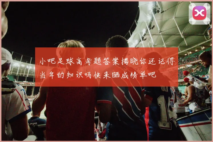 小吧足球高考题答案揭晓你还记得当年的知识吗快来晒成绩单吧