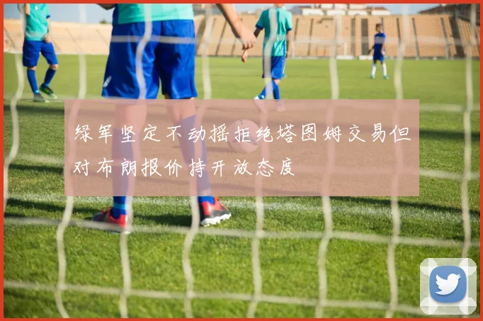 绿军坚定不动摇拒绝塔图姆交易但对布朗报价持开放态度
