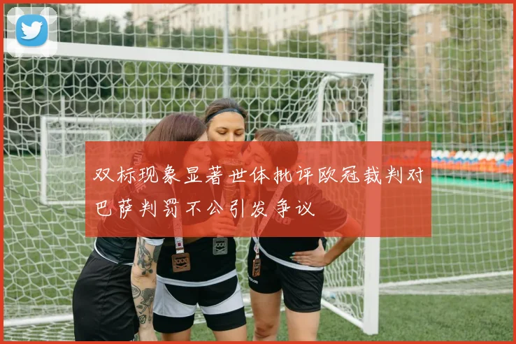 双标现象显著世体批评欧冠裁判对巴萨判罚不公引发争议