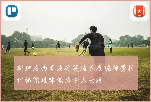 斯坦尼西奇谈对英格兰表现称赞拉什福德进球能力令人头疼