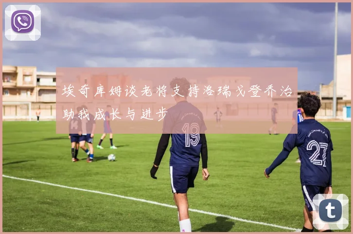 埃奇库姆谈老将支持洛瑞戈登乔治助我成长与进步