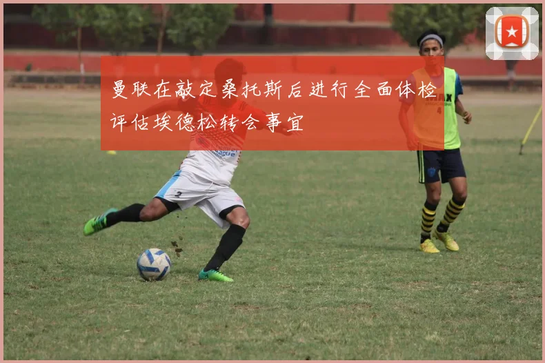 曼联在敲定桑托斯后进行全面体检评估埃德松转会事宜