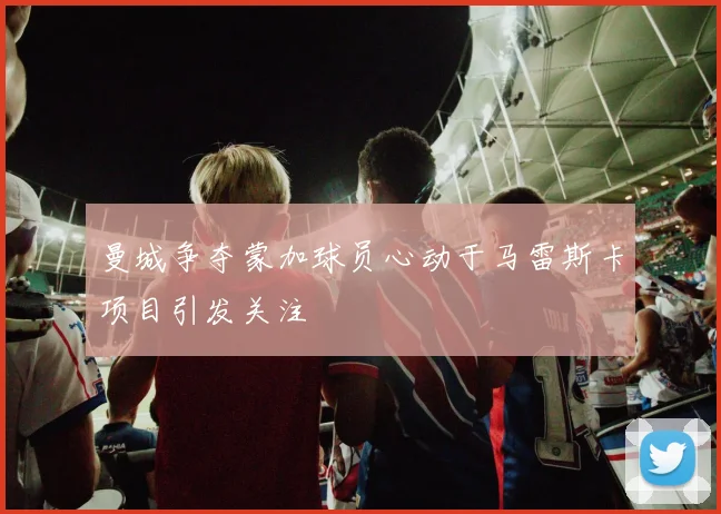 曼城争夺蒙加球员心动于马雷斯卡项目引发关注