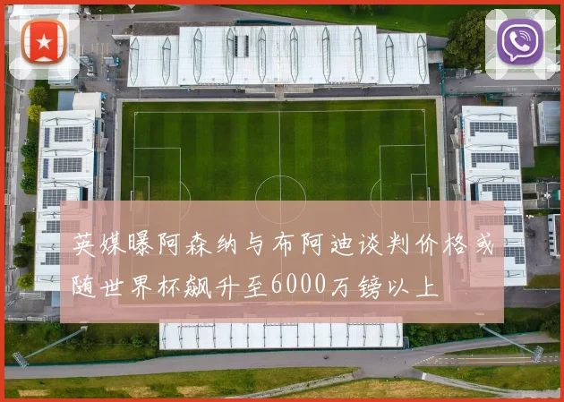 英媒曝阿森纳与布阿迪谈判价格或随世界杯飙升至6000万镑以上