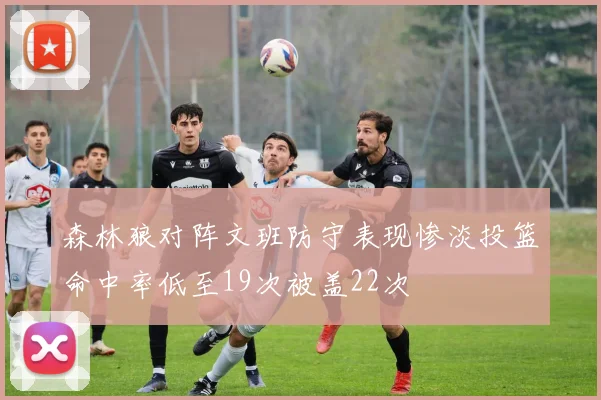 森林狼对阵文班防守表现惨淡投篮命中率低至19次被盖22次